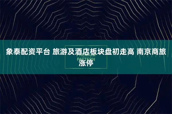象泰配资平台 旅游及酒店板块盘初走高 南京商旅涨停