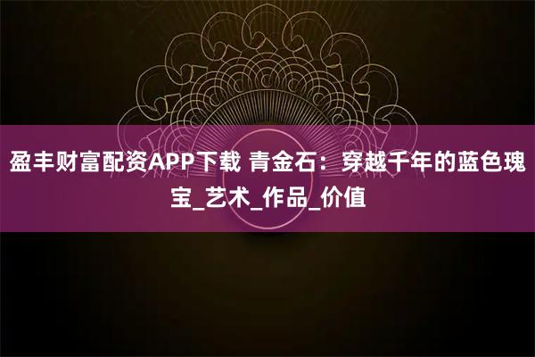 盈丰财富配资APP下载 青金石：穿越千年的蓝色瑰宝_艺术_作品_价值