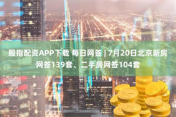 股指配资APP下载 每日网签 | 7月20日北京新房网签139套、二手房网签104套