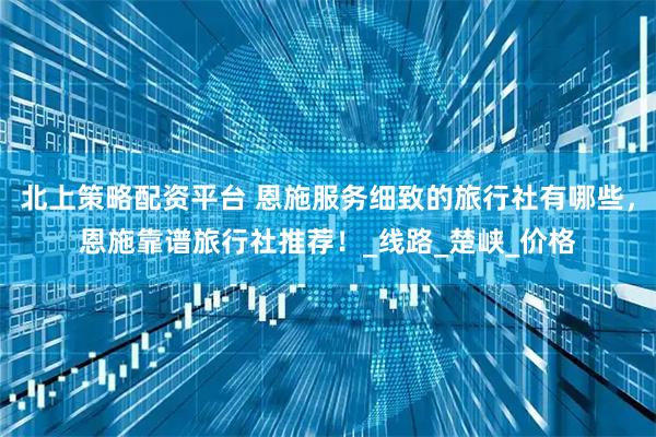 北上策略配资平台 恩施服务细致的旅行社有哪些，恩施靠谱旅行社推荐！_线路_楚峡_价格