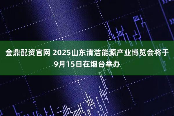 金鼎配资官网 2025山东清洁能源产业博览会将于9月15日在烟台举办