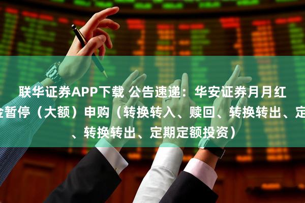 联华证券APP下载 公告速递:华安证券月月红现金基金基金暂停(大额)申购(转换转入、赎回、转换转出、定期定额投资)