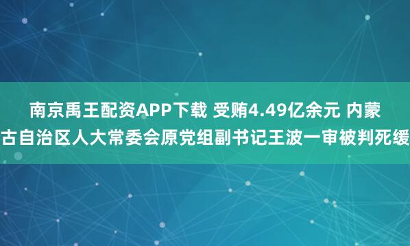 南京禹王配资APP下载 受贿4.49亿余元 内蒙古自治区人大常委会原党组副书记王波一审被判死缓