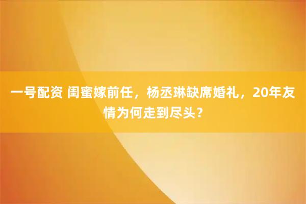 一号配资 闺蜜嫁前任，杨丞琳缺席婚礼，20年友情为何走到尽头？