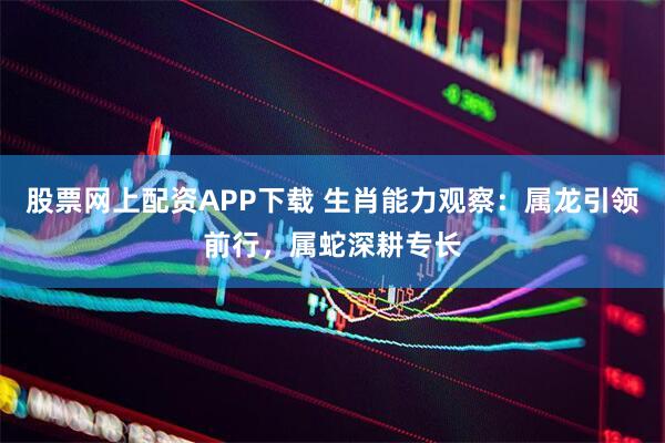 股票网上配资APP下载 生肖能力观察：属龙引领前行，属蛇深耕专长