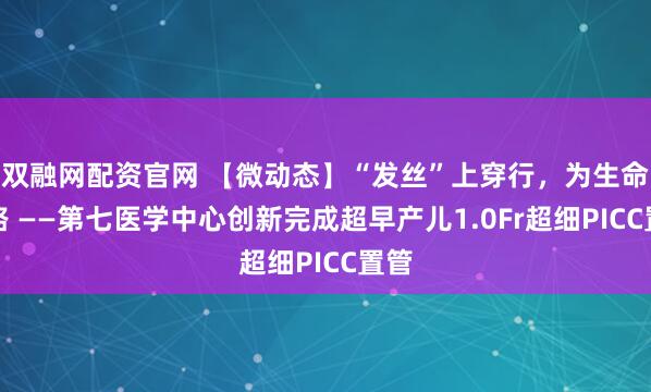 双融网配资官网 【微动态】“发丝”上穿行，为生命开路 ——第七医学中心创新完成超早产儿1.0Fr超细PICC置管