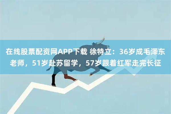 在线股票配资网APP下载 徐特立：36岁成毛泽东老师，51岁赴苏留学，57岁跟着红军走完长征