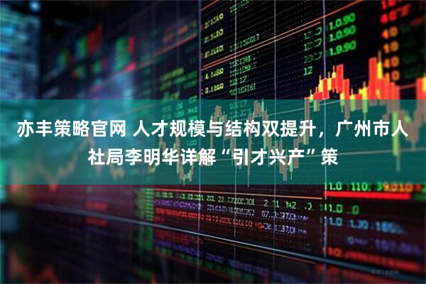 亦丰策略官网 人才规模与结构双提升，广州市人社局李明华详解“引才兴产”策