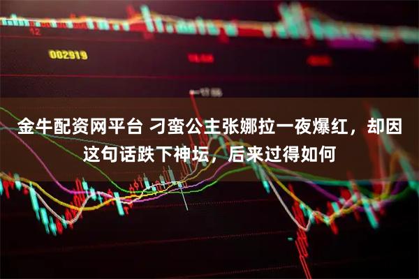金牛配资网平台 刁蛮公主张娜拉一夜爆红，却因这句话跌下神坛，后来过得如何