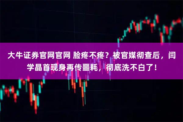 大牛证券官网官网 脸疼不疼？被官媒彻查后，闫学晶首现身再传噩耗，彻底洗不白了！