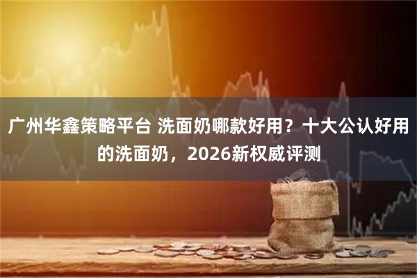 广州华鑫策略平台 洗面奶哪款好用？十大公认好用的洗面奶，2026新权威评测