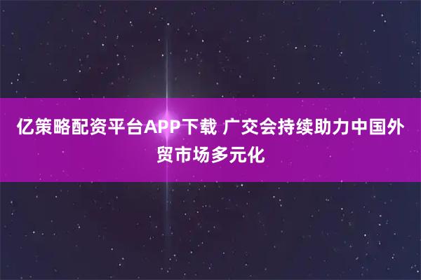 亿策略配资平台APP下载 广交会持续助力中国外贸市场多元化