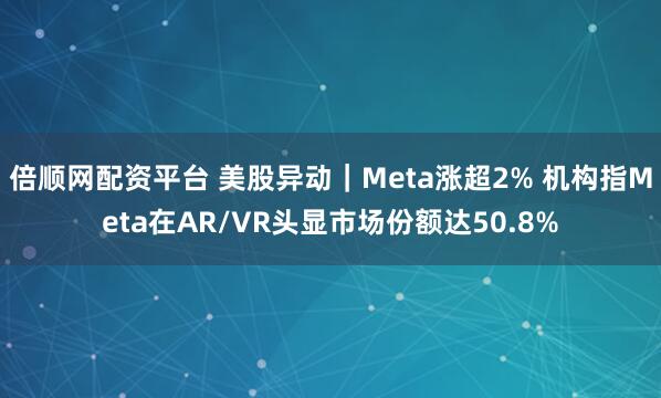倍顺网配资平台 美股异动｜Meta涨超2% 机构指Meta在AR/VR头显市场份额达50.8%