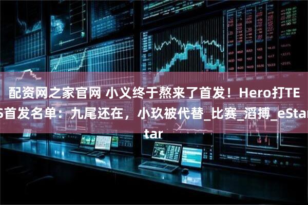 配资网之家官网 小义终于熬来了首发！Hero打TES首发名单：九尾还在，小玖被代替_比赛_滔搏_eStar