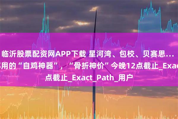 临沂股票配资网APP下载 星河湾、包校、贝赛思… 国际学校娃都用的“自鸡神器”，“骨折神价”今晚12点截止_Exact_Path_用户