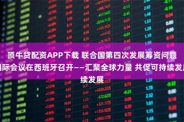 顶牛贷配资APP下载 联合国第四次发展筹资问题国际会议在西班牙召开——汇聚全球力量 共促可持续发展