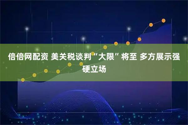 倍倍网配资 美关税谈判“大限”将至 多方展示强硬立场
