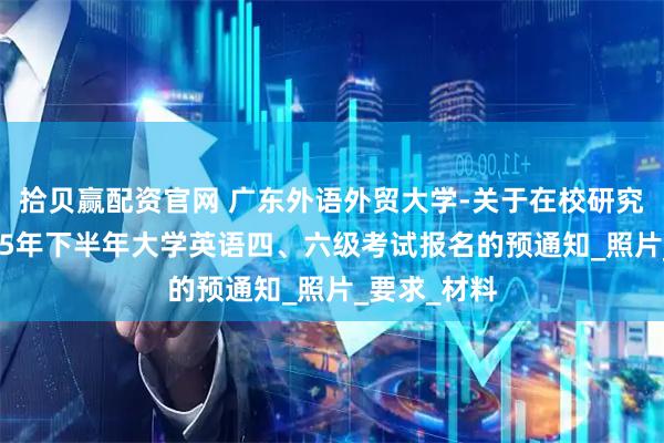 拾贝赢配资官网 广东外语外贸大学-关于在校研究生参加2025年下半年大学英语四、六级考试报名的预通知_照片_要求_材料