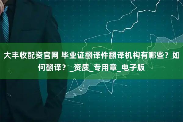 大丰收配资官网 毕业证翻译件翻译机构有哪些？如何翻译？_资质_专用章_电子版