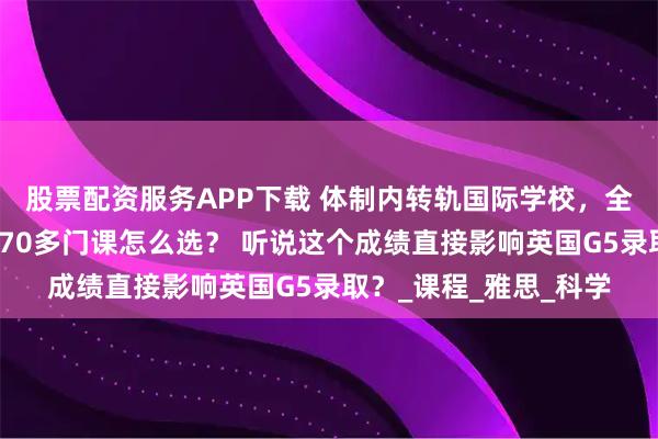 股票配资服务APP下载 体制内转轨国际学校，全英文授课能适应吗？70多门课怎么选？ 听说这个成绩直接影响英国G5录取？_课程_雅思_科学