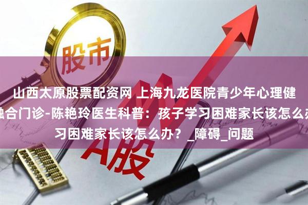 山西太原股票配资网 上海九龙医院青少年心理健康与学习困难融合门诊-陈艳玲医生科普：孩子学习困难家长该怎么办？_障碍_问题