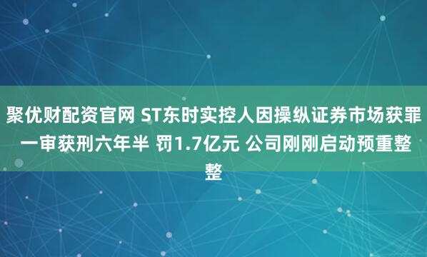 聚优财配资官网 ST东时实控人因操纵证券市场获罪 一审获刑六年半 罚1.7亿元 公司刚刚启动预重整