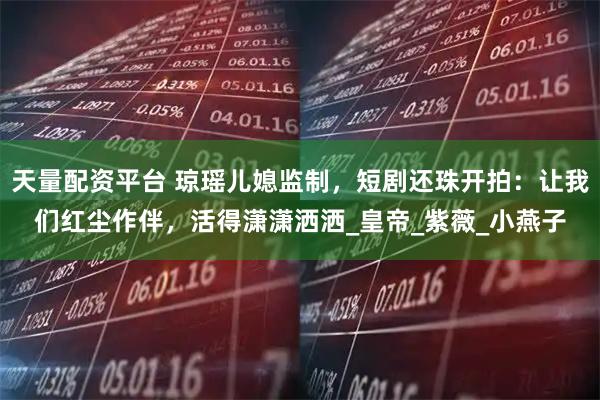 天量配资平台 琼瑶儿媳监制，短剧还珠开拍：让我们红尘作伴，活得潇潇洒洒_皇帝_紫薇_小燕子