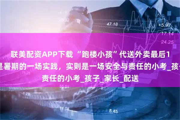 联美配资APP下载 “跑楼小孩”代送外卖最后100米，看似是暑期的一场实践，实则是一场安全与责任的小考_孩子_家长_配送