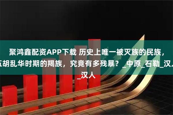 聚鸿鑫配资APP下载 历史上唯一被灭族的民族，五胡乱华时期的羯族，究竟有多残暴？_中原_石勒_汉人