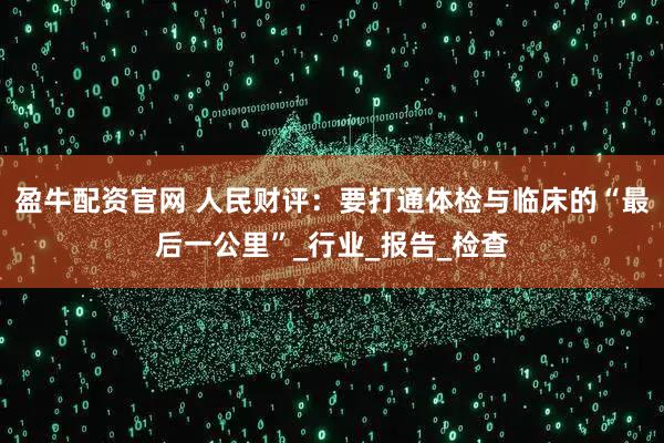 盈牛配资官网 人民财评：要打通体检与临床的“最后一公里”_行业_报告_检查
