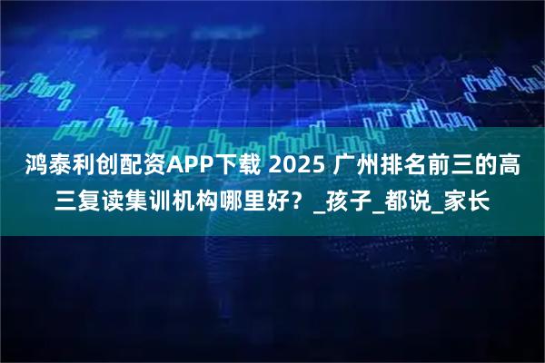 鸿泰利创配资APP下载 2025 广州排名前三的高三复读集训机构哪里好？_孩子_都说_家长