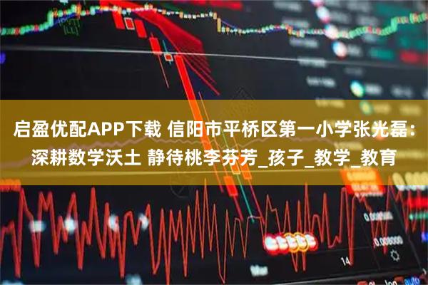 启盈优配APP下载 信阳市平桥区第一小学张光磊：深耕数学沃土 静待桃李芬芳_孩子_教学_教育