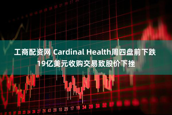 工商配资网 Cardinal Health周四盘前下跌 19亿美元收购交易致股价下挫