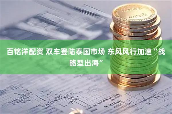 百铭洋配资 双车登陆泰国市场 东风风行加速“战略型出海”